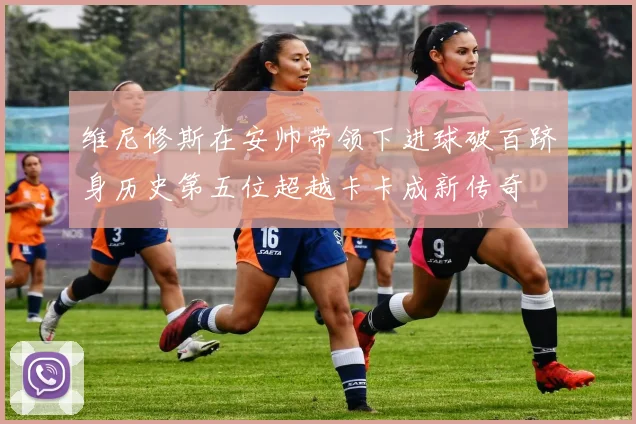 维尼修斯在安帅带领下进球破百跻身历史第五位超越卡卡成新传奇