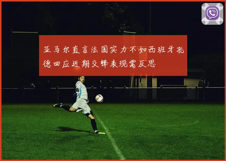 亚马尔直言法国实力不如西班牙孔德回应近期交锋表现需反思