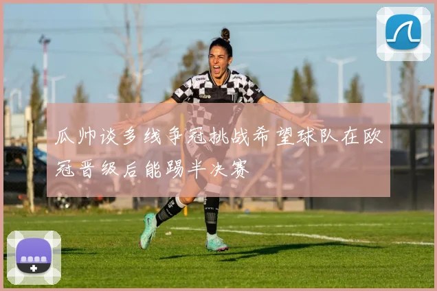瓜帅谈多线争冠挑战希望球队在欧冠晋级后能踢半决赛