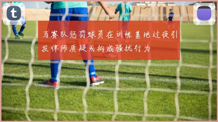马赛队惩罚球员在训练基地过夜引发律师质疑或构成骚扰行为