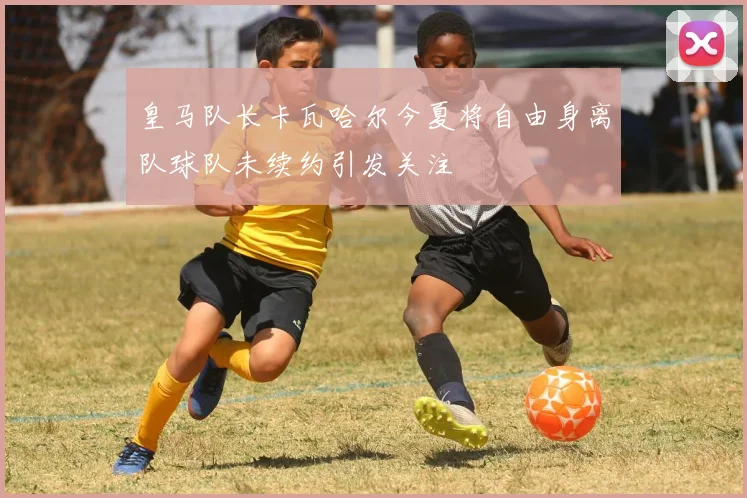 皇马队长卡瓦哈尔今夏将自由身离队球队未续约引发关注