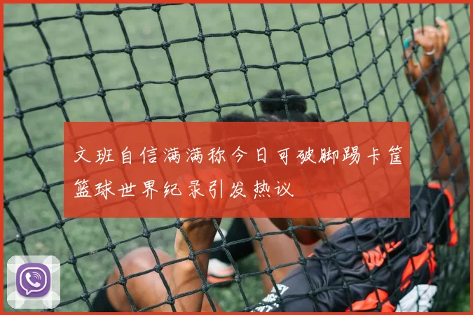 文班自信满满称今日可破脚踢卡筐篮球世界纪录引发热议