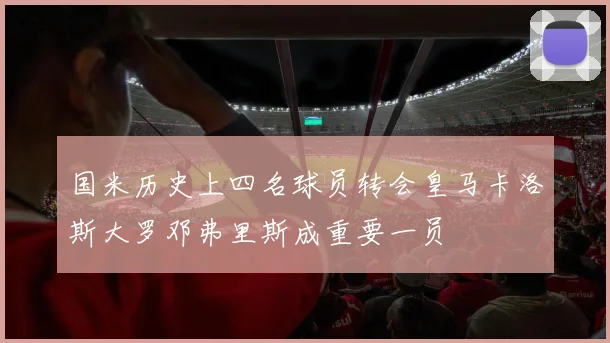 国米历史上四名球员转会皇马卡洛斯大罗邓弗里斯成重要一员