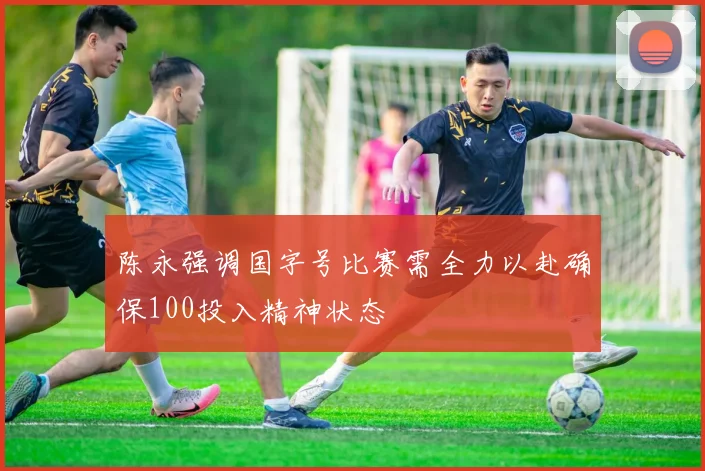 陈永强调国字号比赛需全力以赴确保100投入精神状态
