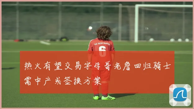 热火有望交易字母哥老詹回归骑士需中产或签换方案