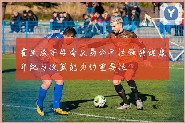 霍里谈字母哥交易公平性强调健康年纪与投篮能力的重要性