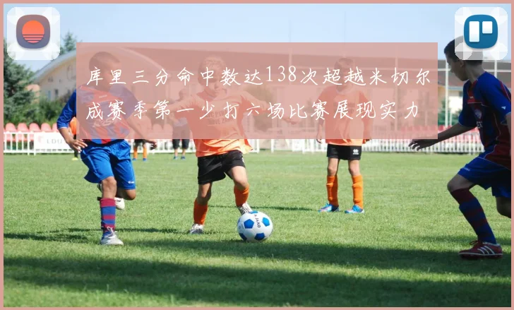 库里三分命中数达138次超越米切尔成赛季第一少打六场比赛展现实力