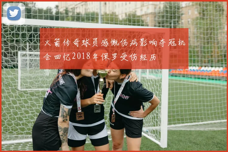 火箭传奇球员感慨伤病影响夺冠机会回忆2018年保罗受伤经历