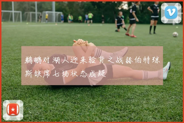鹈鹕对湖人迎来验货之战赫伯特琼斯缺席七场状态成疑
