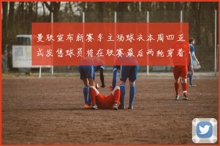 曼联宣布新赛季主场球衣本周四正式发售球员将在联赛最后两轮穿着上阵