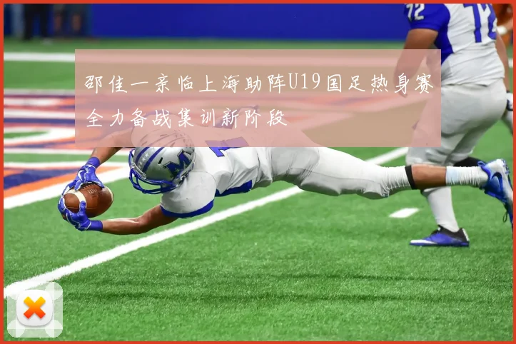 邵佳一亲临上海助阵U19国足热身赛全力备战集训新阶段