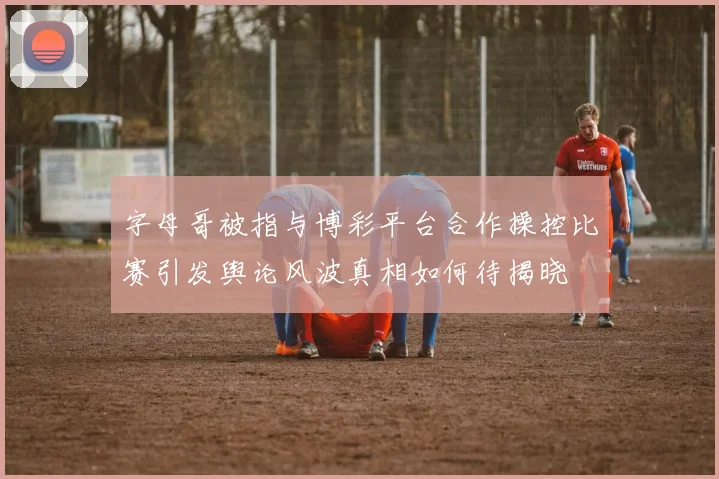 字母哥被指与博彩平台合作操控比赛引发舆论风波真相如何待揭晓